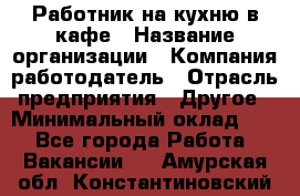 Работник на кухню в кафе › Название организации ­ Компания-работодатель › Отрасль предприятия ­ Другое › Минимальный оклад ­ 1 - Все города Работа » Вакансии   . Амурская обл.,Константиновский р-н